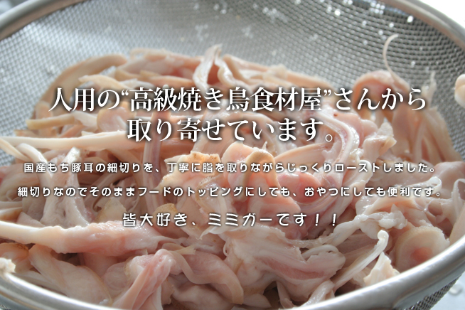 人用の高級焼き鳥屋さんから取り寄せています。国産もち豚耳ローストミミガーです。丁寧に脂をとりながらじっくりローストしました。細切りなのでそのままフードのトッピングにしても、おやつにしても便利です。