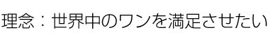 理念：世界中のワンを満足させたい