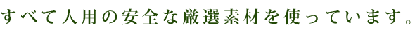 すべて人用の安全な厳選素材を使っています。